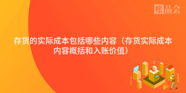 存货的实际成本包括哪些内容（存货实际成本内容概括和入账价值）