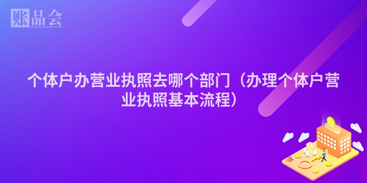 个体户办营业执照去哪个部门（办理个体户营业执照基本流程）