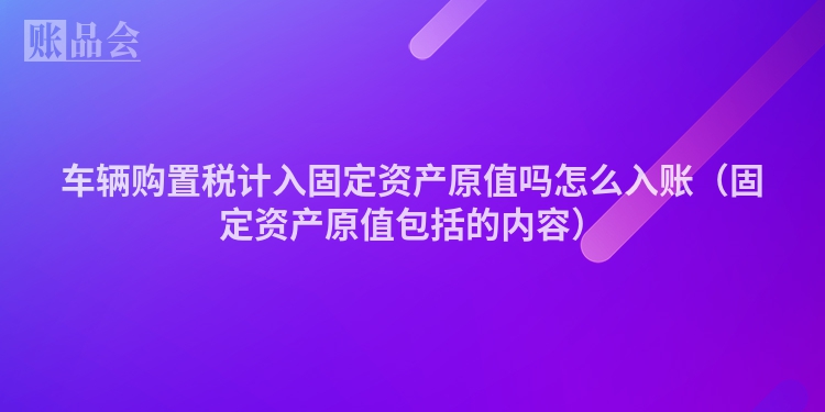 车辆购置税计入固定资产原值吗怎么入账（固定资产原值包括的内容）
