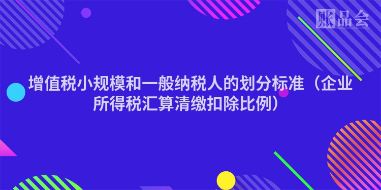 增值税小规模和一般纳税人的划分标准（企业所得税汇算清缴扣除比例）