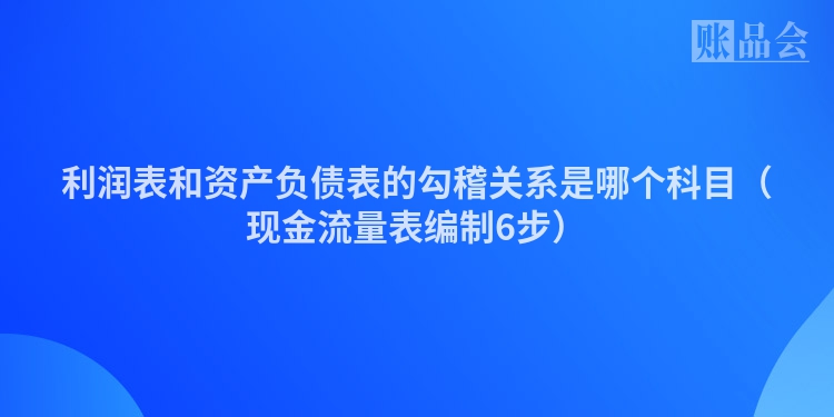 利润表和资产负债表的勾稽关系是哪个科目（现金流量表编制6步）