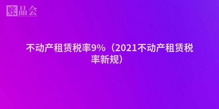 不动产租赁税率9%（2021不动产租赁税率新规）