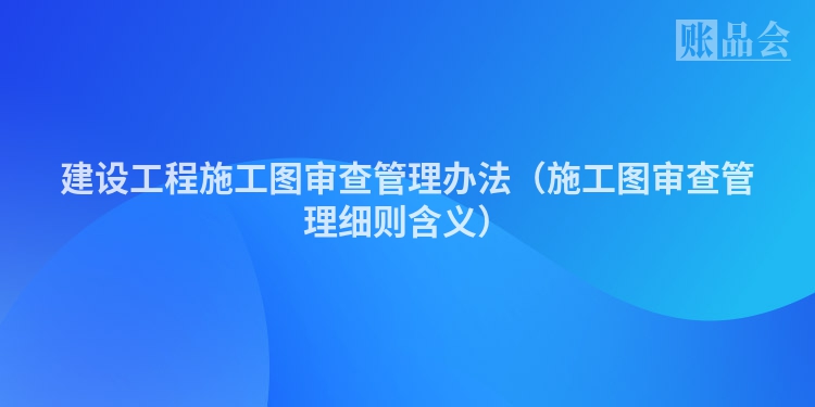 建设工程施工图审查管理办法（施工图审查管理细则含义）