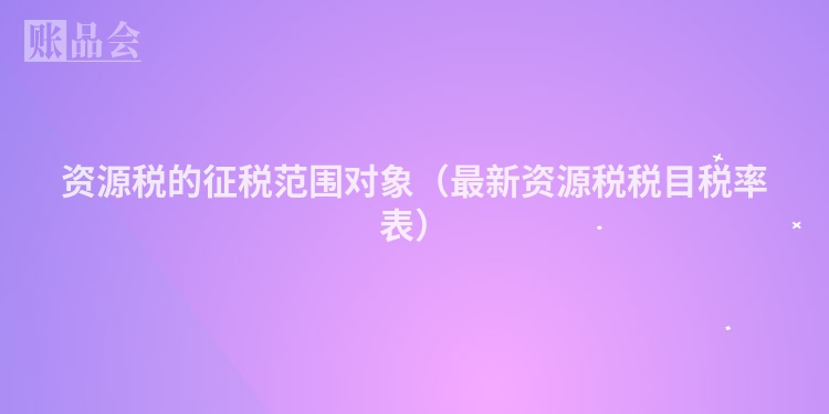 资源税的征税范围对象（最新资源税税目税率表）