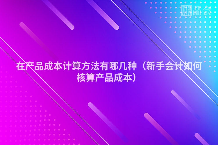 在产品成本计算方法有哪几种（新手会计如何核算产品成本）