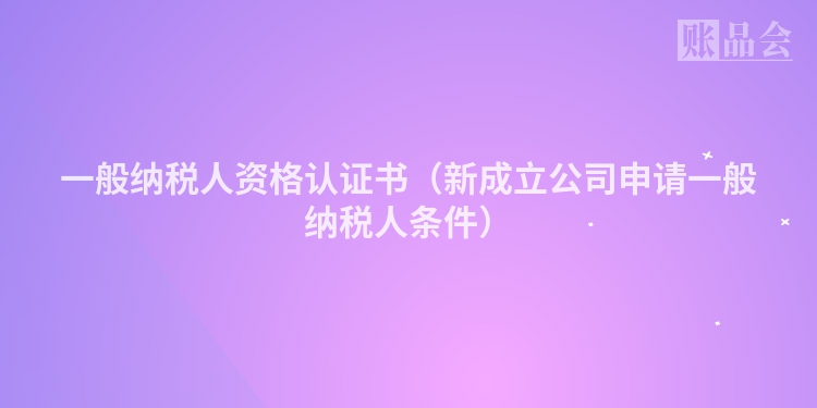 一般纳税人资格认证书（新成立公司申请一般纳税人条件）