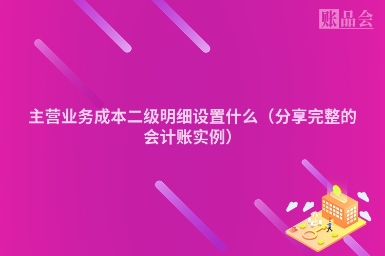 主营业务成本二级明细设置什么（分享完整的会计账实例）