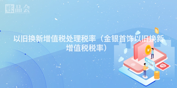 以旧换新增值税处理税率（金银首饰以旧换新增值税税率）