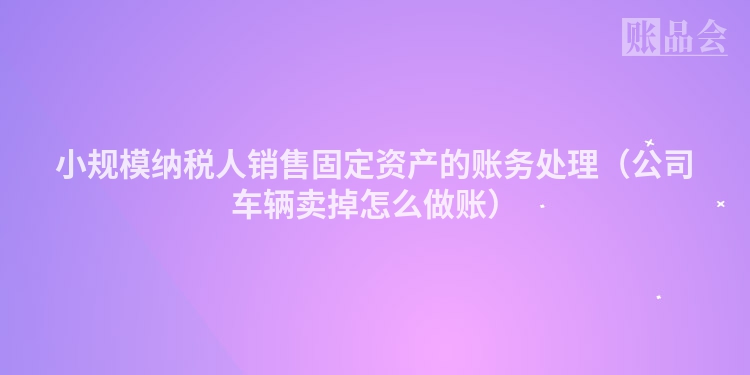 小规模纳税人销售固定资产的账务处理（公司车辆卖掉怎么做账）