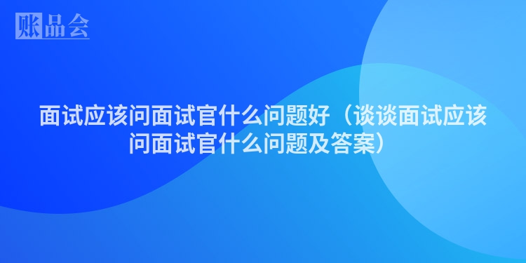 面试应该问面试官什么问题好（谈谈面试应该问面试官什么问题及答案）