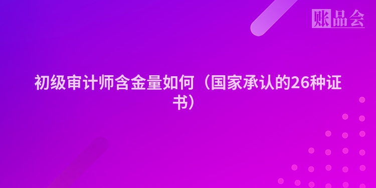 初级审计师含金量如何（国家承认的26种证书）