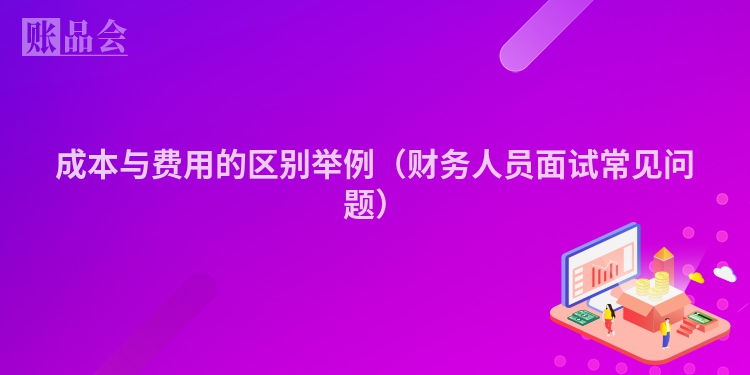 成本与费用的区别举例（财务人员面试常见问题）