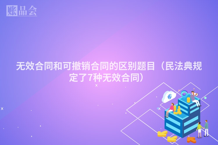 无效合同和可撤销合同的区别题目（民法典规定了7种无效合同）