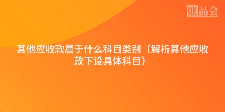其他应收款属于什么科目类别（解析其他应收款下设具体科目）