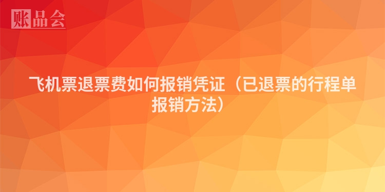 飞机票退票费如何报销凭证（已退票的行程单报销方法）