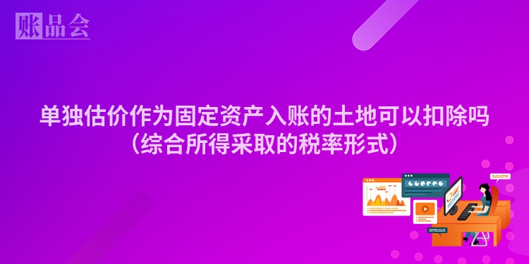 单独估价作为固定资产入账的土地可以扣除吗（综合所得采取的税率形式）