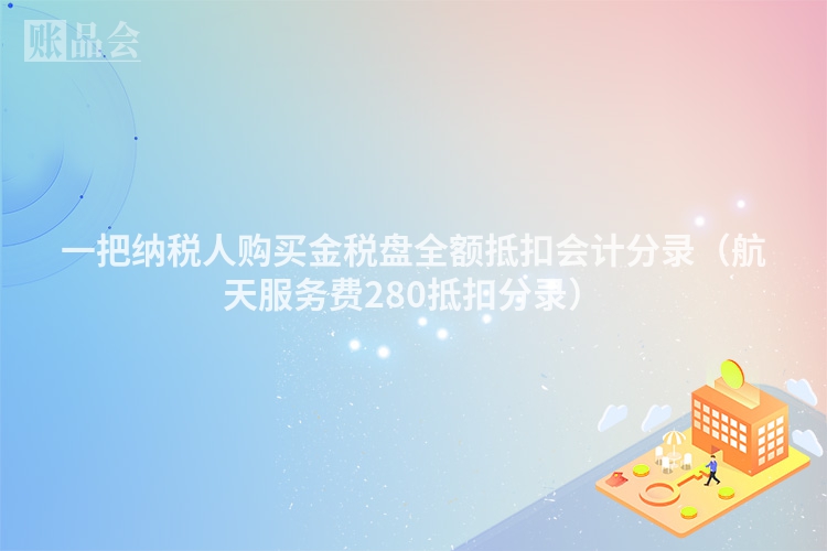 一把纳税人购买金税盘全额抵扣会计分录（航天服务费280抵扣分录）