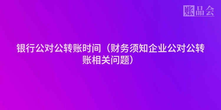 银行公对公转账时间（财务须知企业公对公转账相关问题）