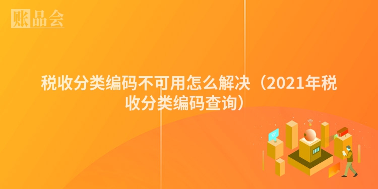 税收分类编码不可用怎么解决（2021年税收分类编码查询）