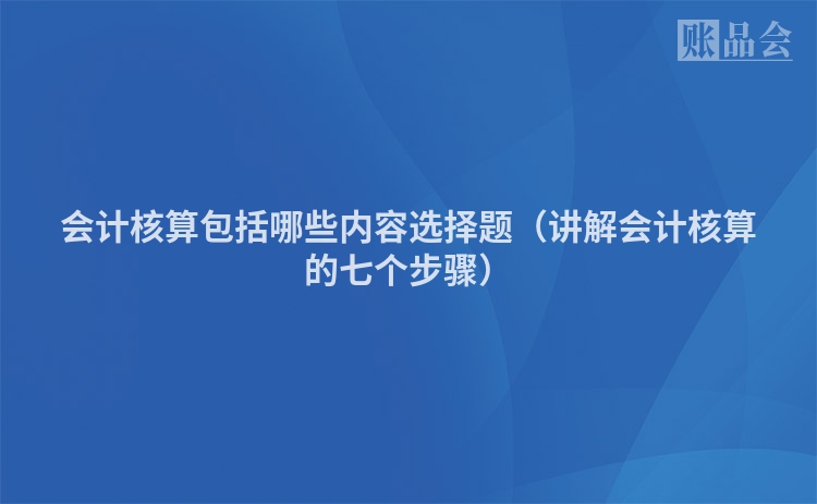 会计核算包括哪些内容选择题（讲解会计核算的七个步骤）