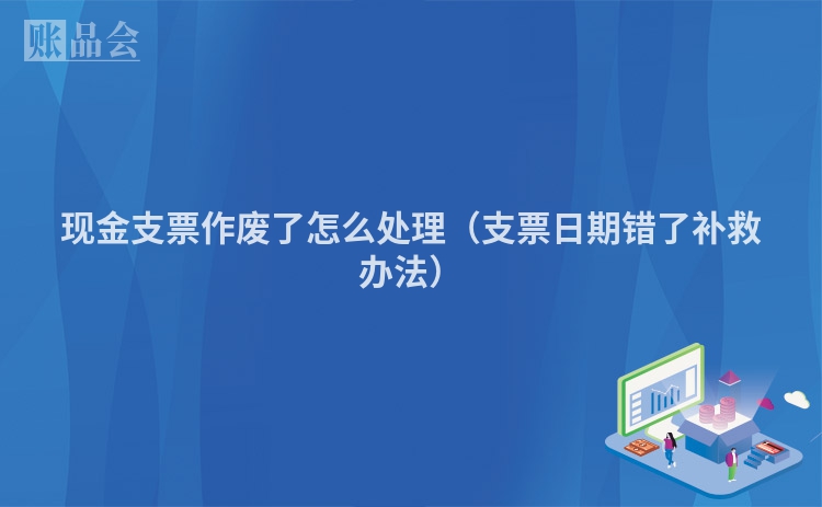 现金支票作废了怎么处理（支票日期错了补救办法）