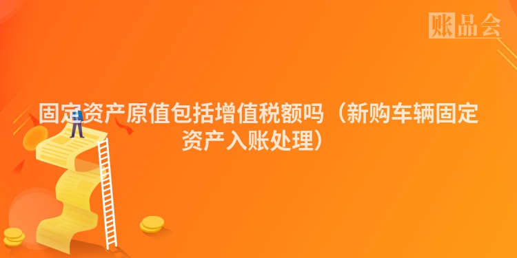 固定资产原值包括增值税额吗（新购车辆固定资产入账处理）