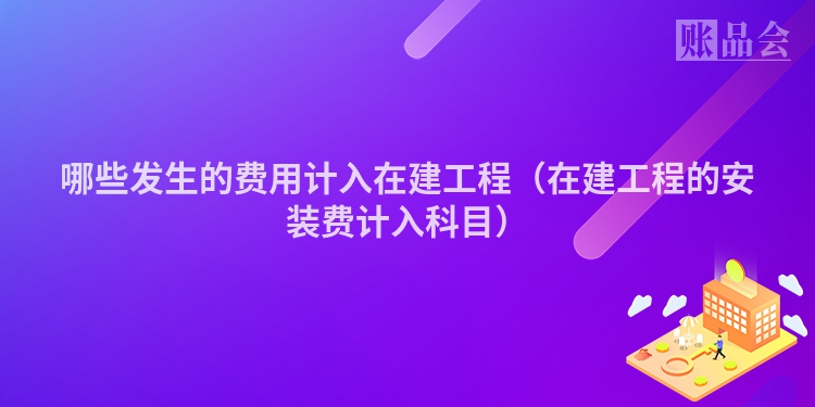 哪些发生的费用计入在建工程（在建工程的安装费计入科目）