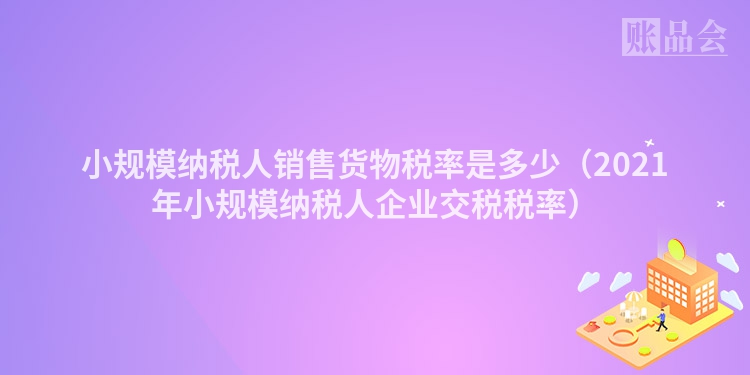 小规模纳税人销售货物税率是多少（2021年小规模纳税人企业交税税率）