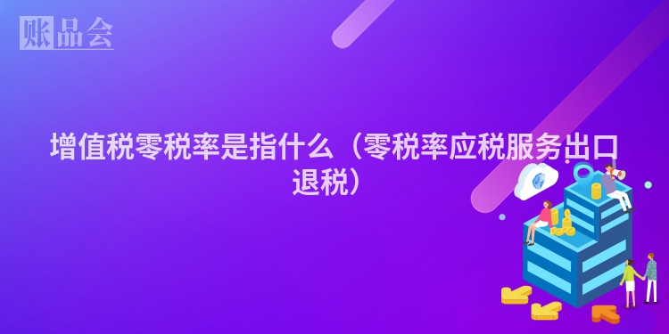 增值税零税率是指什么（零税率应税服务出口退税）