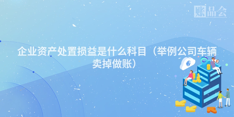 企业资产处置损益是什么科目（举例公司车辆卖掉做账）
