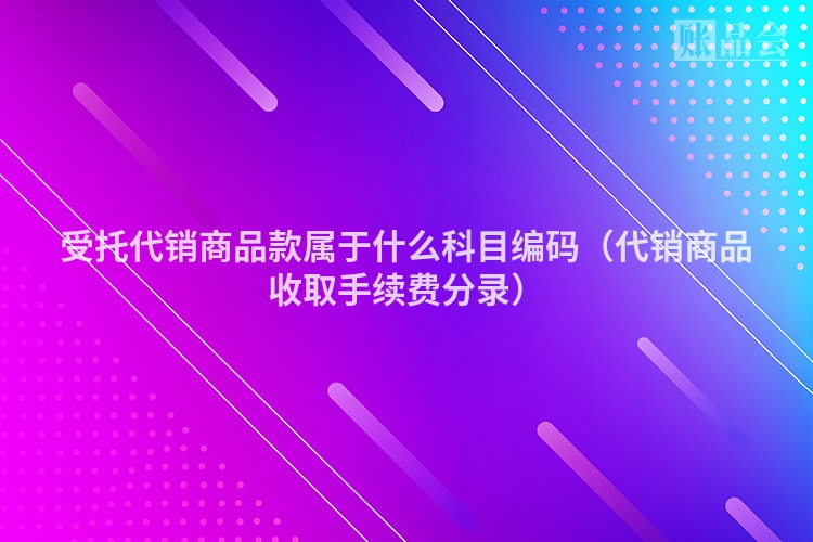 受托代销商品款属于什么科目编码（代销商品收取手续费分录）