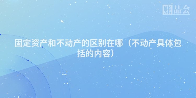 固定资产和不动产的区别在哪（不动产具体包括的内容）