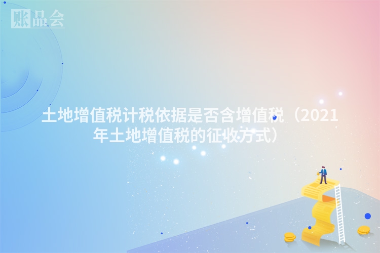 土地增值税计税依据是否含增值税（2021年土地增值税的征收方式）