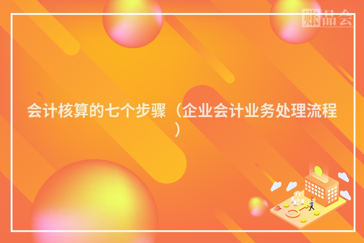 会计核算的七个步骤（企业会计业务处理流程）