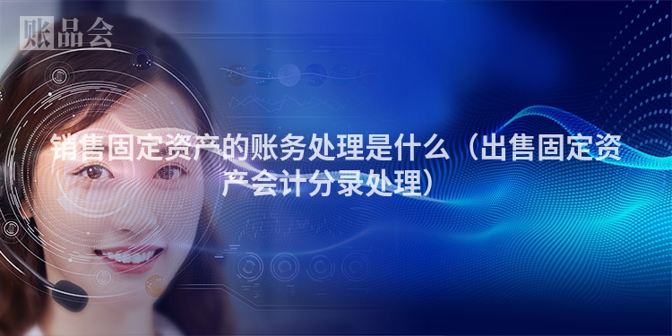 销售固定资产的账务处理是什么（出售固定资产会计分录处理）