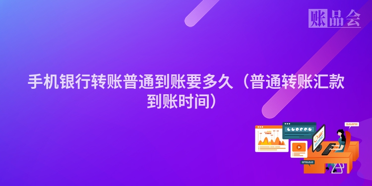 手机银行转账普通到账要多久（普通转账汇款到账时间）