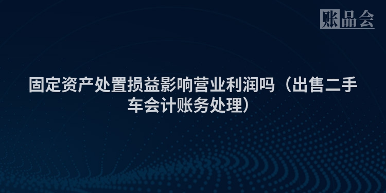 固定资产处置损益影响营业利润吗（出售二手车会计账务处理）