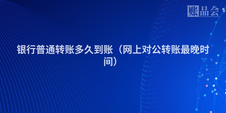 银行普通转账多久到账（网上对公转账最晚时间）