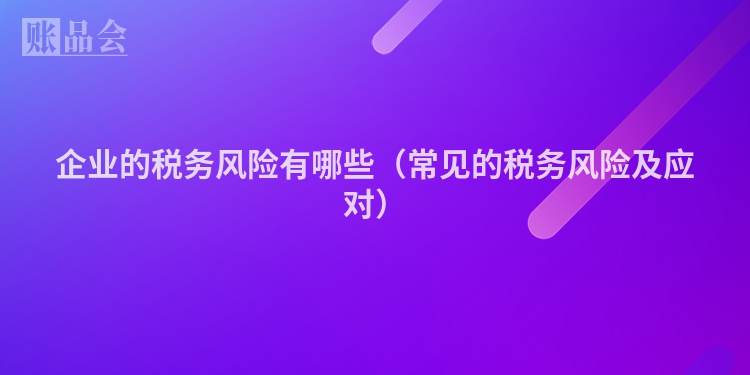 企业的税务风险有哪些（常见的税务风险及应对）