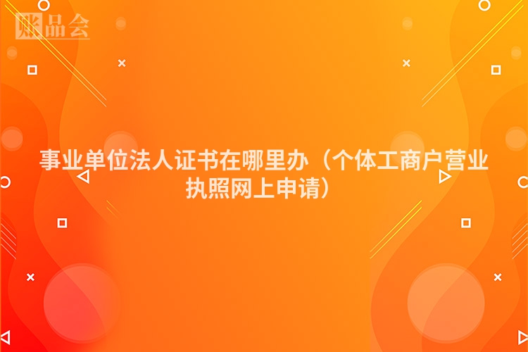 事业单位法人证书在哪里办（个体工商户营业执照网上申请）
