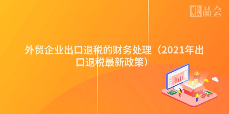外贸企业出口退税的财务处理(2021年出口退税最新政策)