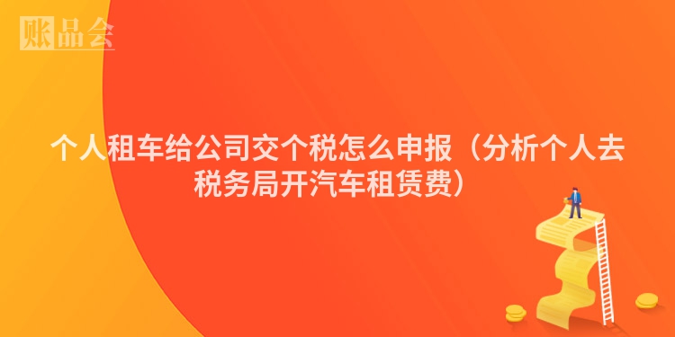 个人租车给公司交个税怎么申报（分析个人去税务局开汽车租赁费）