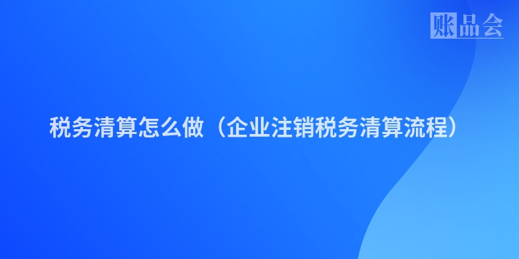 税务清算怎么做（企业注销税务清算流程）