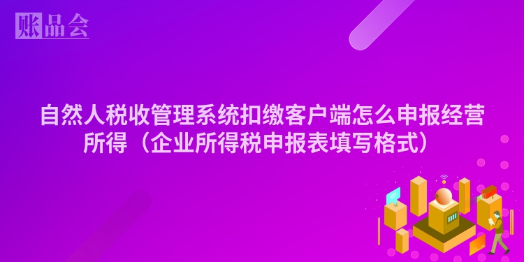 自然人税收管理系统扣缴客户端怎么申报经营所得（企业所得税申报表填写格式）