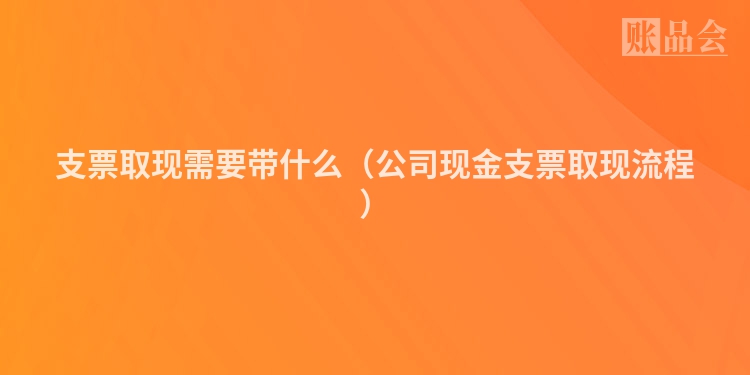 支票取现需要带什么（公司现金支票取现流程）