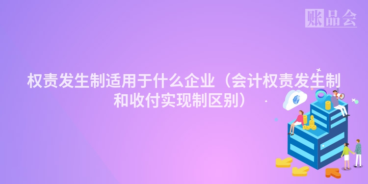 权责发生制适用于什么企业（会计权责发生制和收付实现制区别）