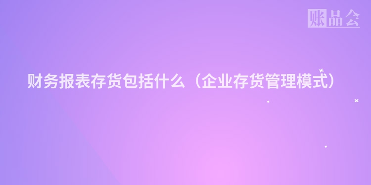 财务报表存货包括什么（企业存货管理模式）