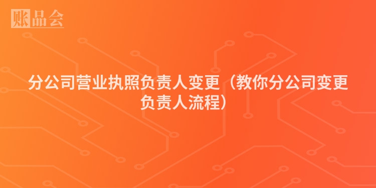分公司营业执照负责人变更（教你分公司变更负责人流程）