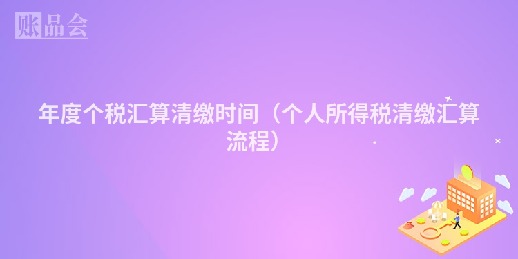 年度个税汇算清缴时间（个人所得税清缴汇算流程）