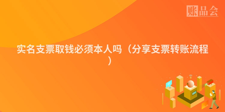 实名支票取钱必须本人吗（分享支票转账流程）